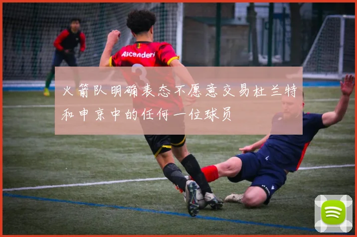 火箭队明确表态不愿意交易杜兰特和申京中的任何一位球员