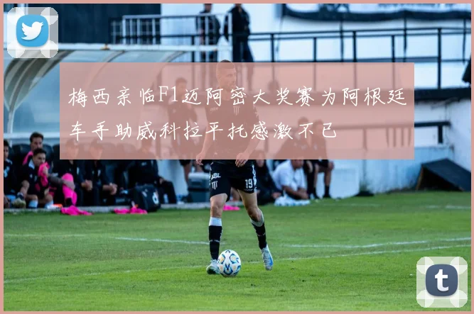 梅西亲临F1迈阿密大奖赛为阿根廷车手助威科拉平托感激不已