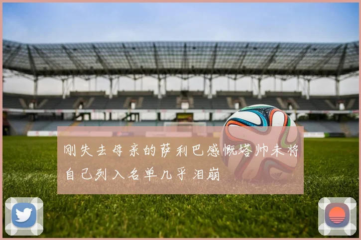 刚失去母亲的萨利巴感慨塔帅未将自己列入名单几乎泪崩