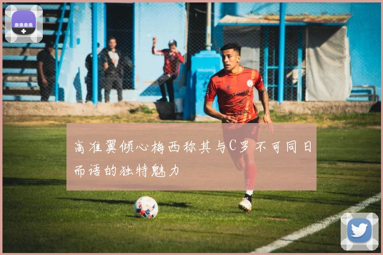 高准翼倾心梅西称其与C罗不可同日而语的独特魅力