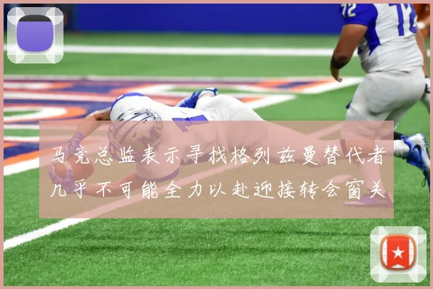 马竞总监表示寻找格列兹曼替代者几乎不可能全力以赴迎接转会窗关闭