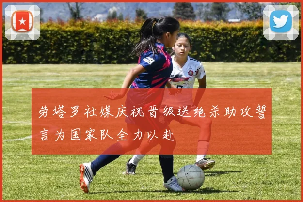 劳塔罗社媒庆祝晋级送绝杀助攻誓言为国家队全力以赴