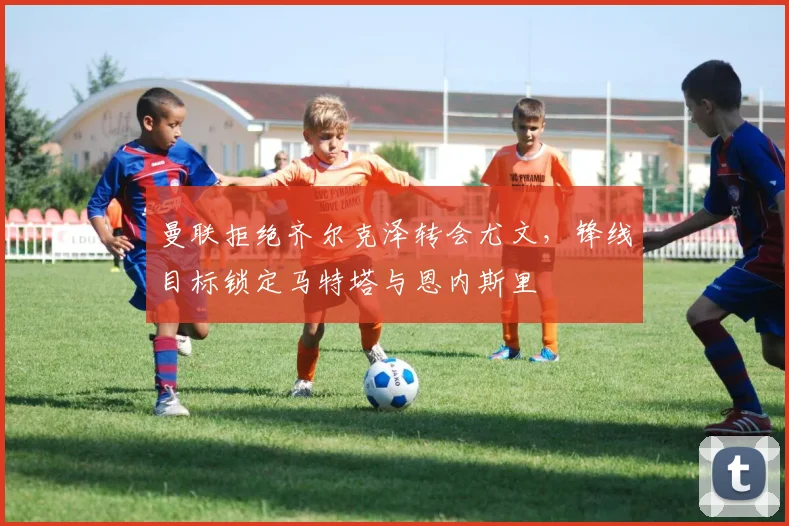 曼联拒绝齐尔克泽转会尤文，锋线目标锁定马特塔与恩内斯里