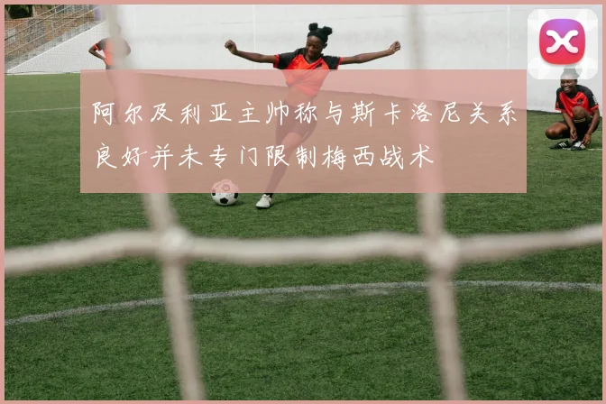 阿尔及利亚主帅称与斯卡洛尼关系良好并未专门限制梅西战术