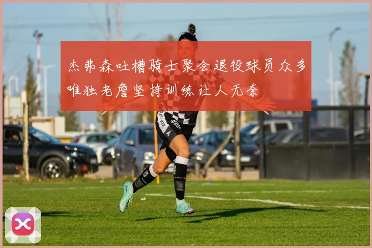 杰弗森吐槽骑士聚会退役球员众多唯独老詹坚持训练让人无奈