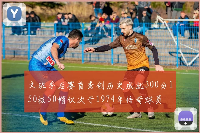 文班季后赛首秀创历史成就300分150板50帽仅次于1974年传奇球员