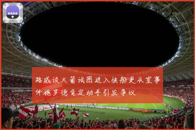 路威谈火箭试图进入快船更衣室事件施罗德肯定动手引发争议