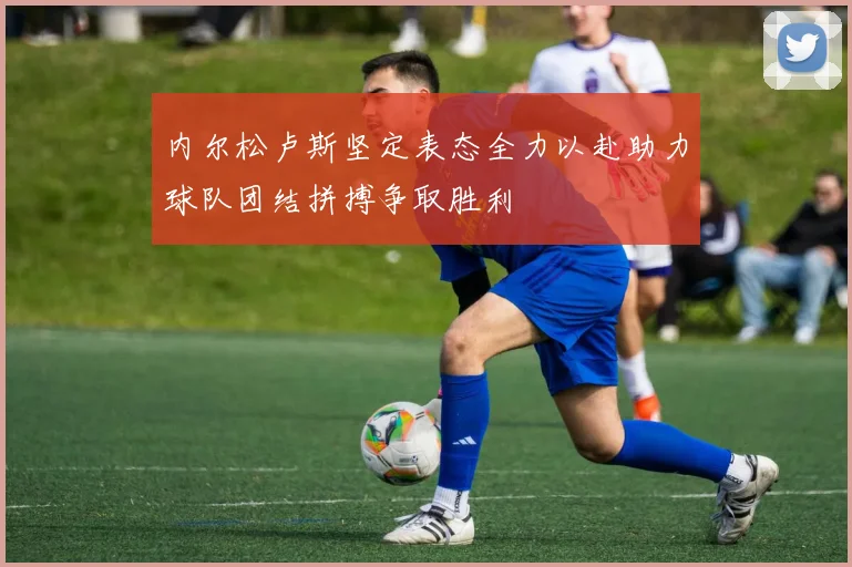 内尔松卢斯坚定表态全力以赴助力球队团结拼搏争取胜利
