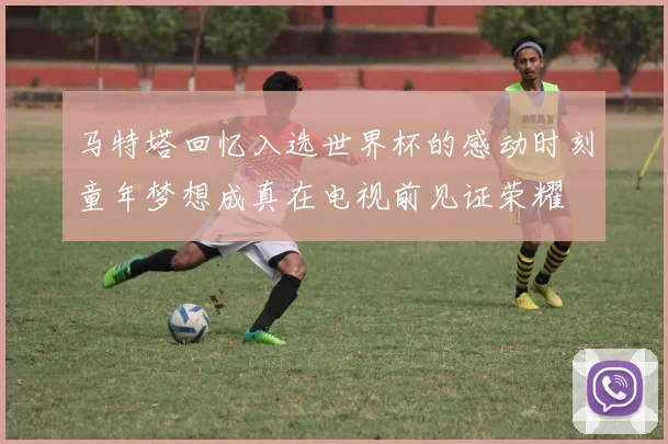 马特塔回忆入选世界杯的感动时刻童年梦想成真在电视前见证荣耀