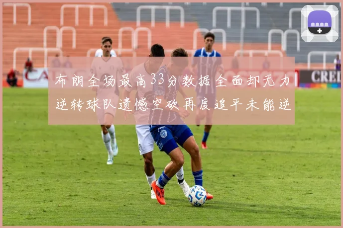 布朗全场最高33分数据全面却无力逆转球队遗憾空砍再度追平未能逆袭