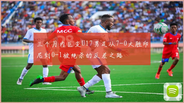 三个月内巨变U17男足从7-0大胜印尼到0-1被绝杀的反差之路
