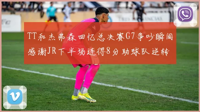 TT和杰弗森回忆总决赛G7争吵瞬间感谢JR下半场连得8分助球队逆转