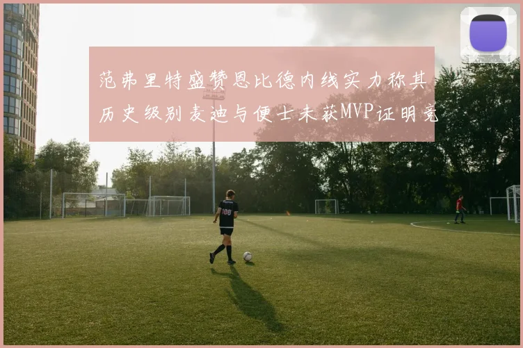 范弗里特盛赞恩比德内线实力称其历史级别麦迪与便士未获MVP证明竞争激烈