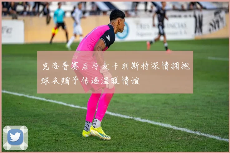 克洛普赛后与麦卡利斯特深情拥抱球衣赠予传递温暖情谊