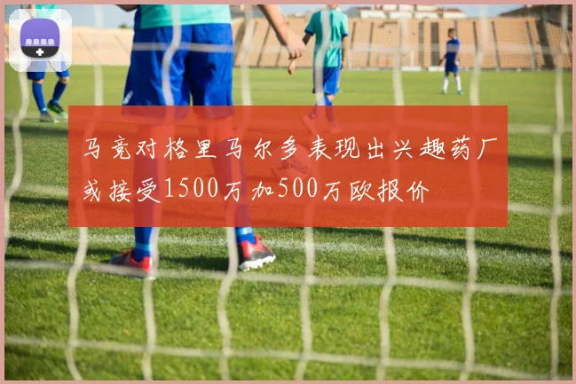 马竞对格里马尔多表现出兴趣药厂或接受1500万加500万欧报价