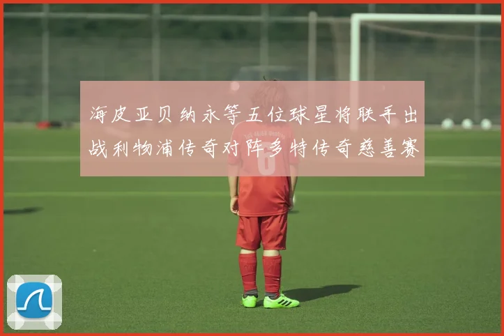 海皮亚贝纳永等五位球星将联手出战利物浦传奇对阵多特传奇慈善赛