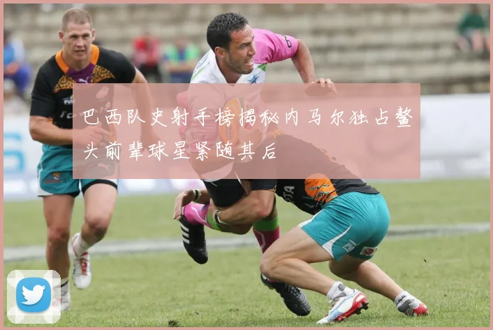 巴西队史射手榜揭秘内马尔独占鳌头前辈球星紧随其后
