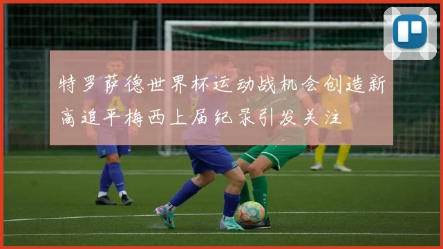 特罗萨德世界杯运动战机会创造新高追平梅西上届纪录引发关注