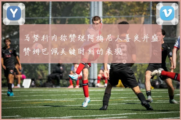 马努科内称赞琼阿梅尼人善良并盛赞姆巴佩关键时刻的表现
