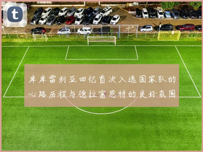 库库雷利亚回忆首次入选国家队的心路历程与德拉富恩特的良好氛围