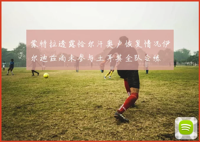 蒙特拉透露恰尔汗奥卢恢复情况伊尔迪兹尚未参与土耳其全队合练