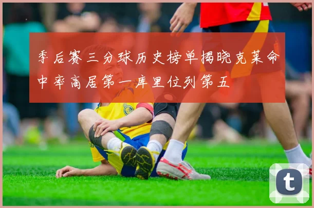季后赛三分球历史榜单揭晓克莱命中率高居第一库里位列第五
