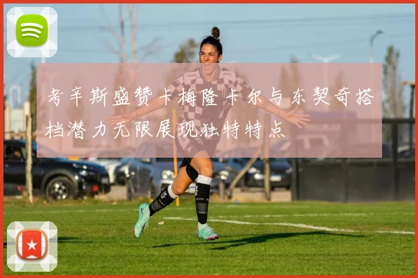 考辛斯盛赞卡梅隆卡尔与东契奇搭档潜力无限展现独特特点